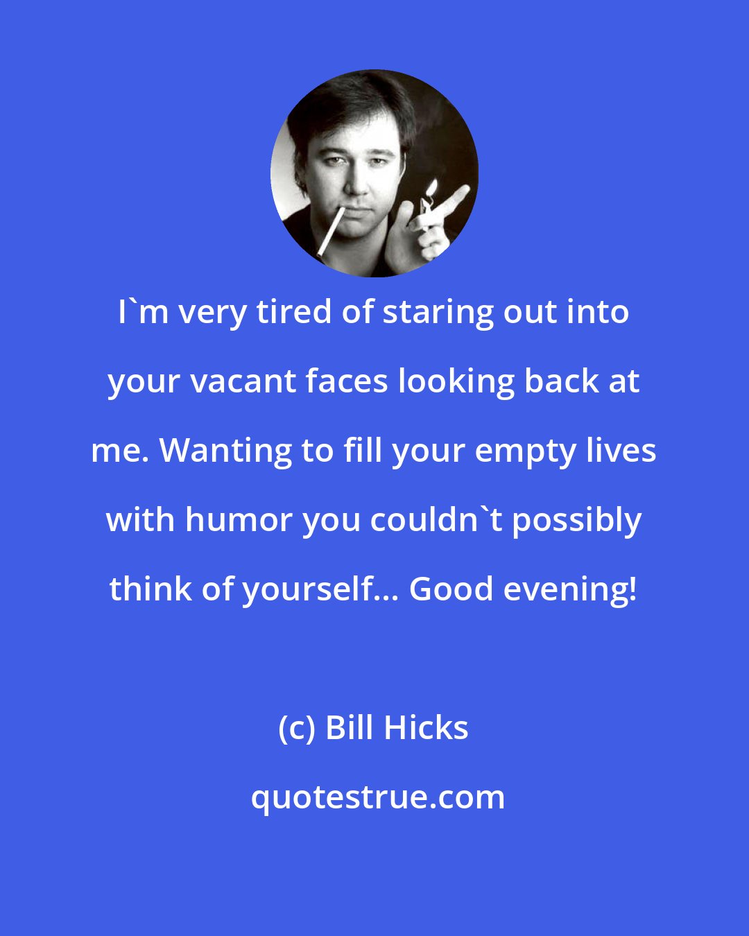 Bill Hicks: I'm very tired of staring out into your vacant faces looking back at me. Wanting to fill your empty lives with humor you couldn't possibly think of yourself... Good evening!