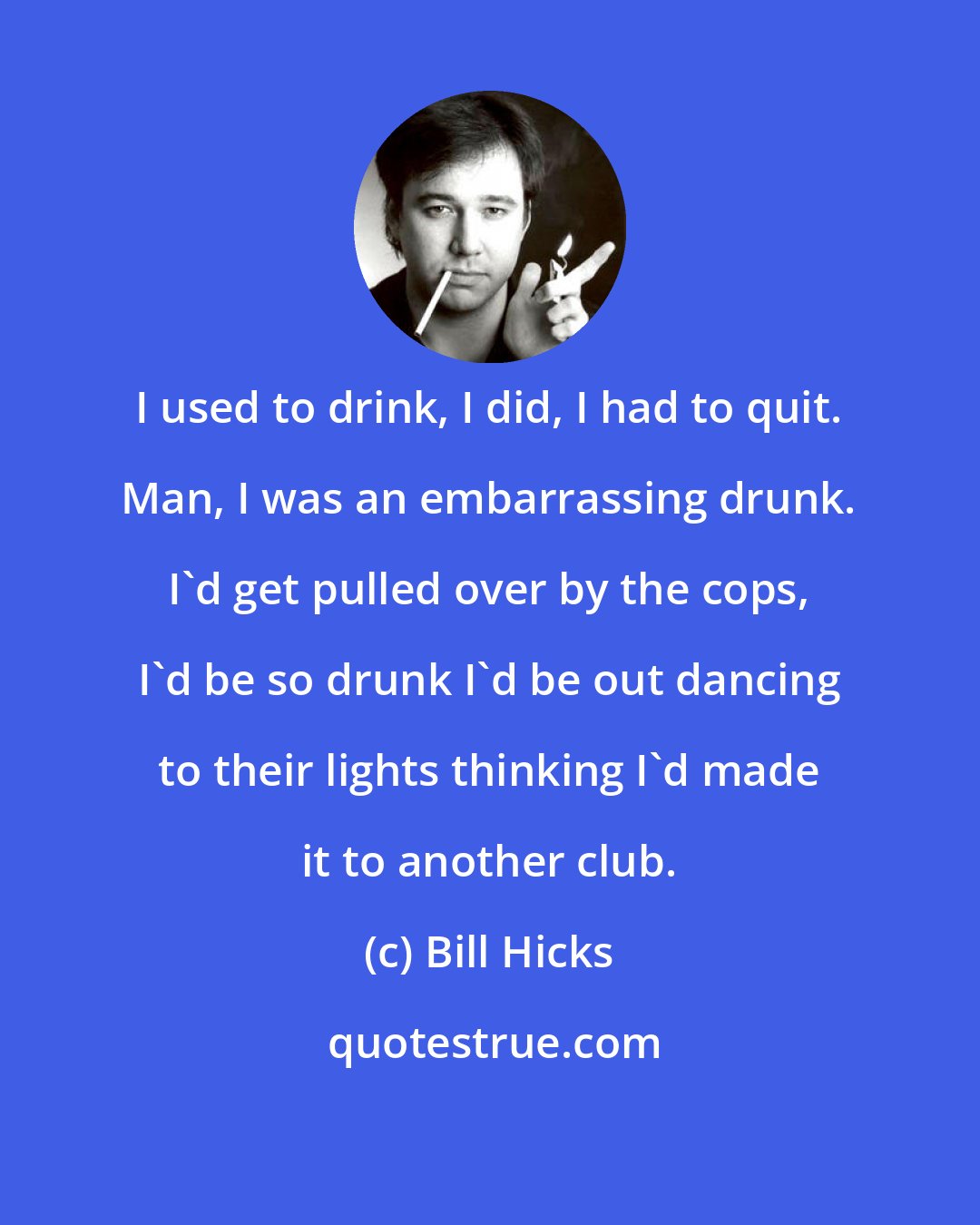 Bill Hicks: I used to drink, I did, I had to quit. Man, I was an embarrassing drunk. I'd get pulled over by the cops, I'd be so drunk I'd be out dancing to their lights thinking I'd made it to another club.