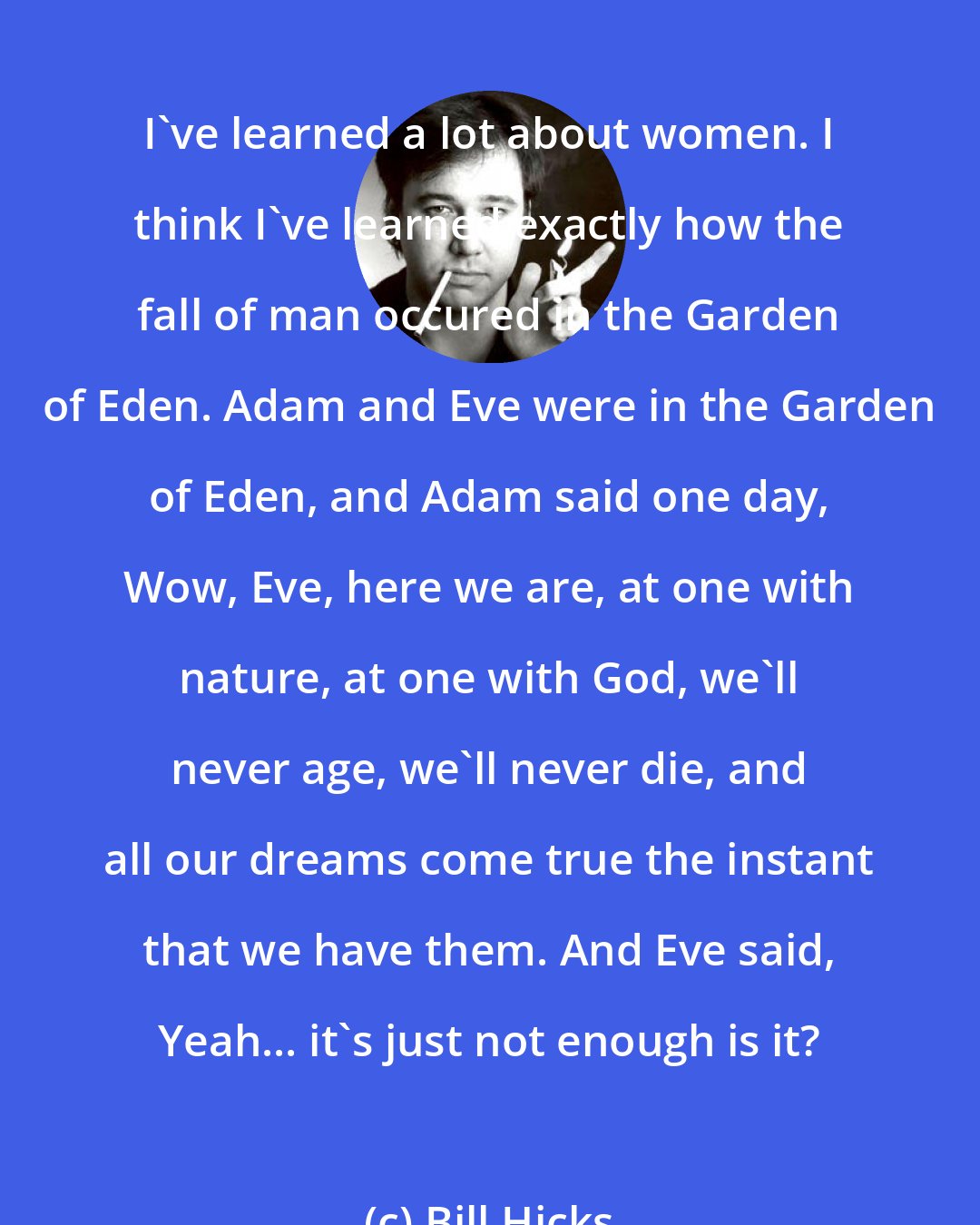 Bill Hicks: I've learned a lot about women. I think I've learned exactly how the fall of man occured in the Garden of Eden. Adam and Eve were in the Garden of Eden, and Adam said one day, Wow, Eve, here we are, at one with nature, at one with God, we'll never age, we'll never die, and all our dreams come true the instant that we have them. And Eve said, Yeah... it's just not enough is it?