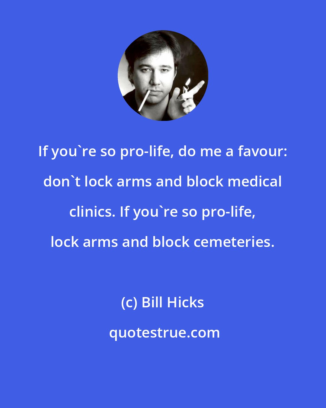 Bill Hicks: If you're so pro-life, do me a favour: don't lock arms and block medical clinics. If you're so pro-life, lock arms and block cemeteries.