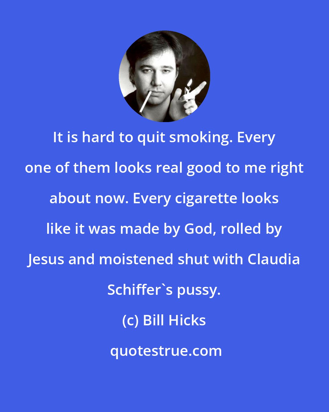 Bill Hicks: It is hard to quit smoking. Every one of them looks real good to me right about now. Every cigarette looks like it was made by God, rolled by Jesus and moistened shut with Claudia Schiffer's pussy.