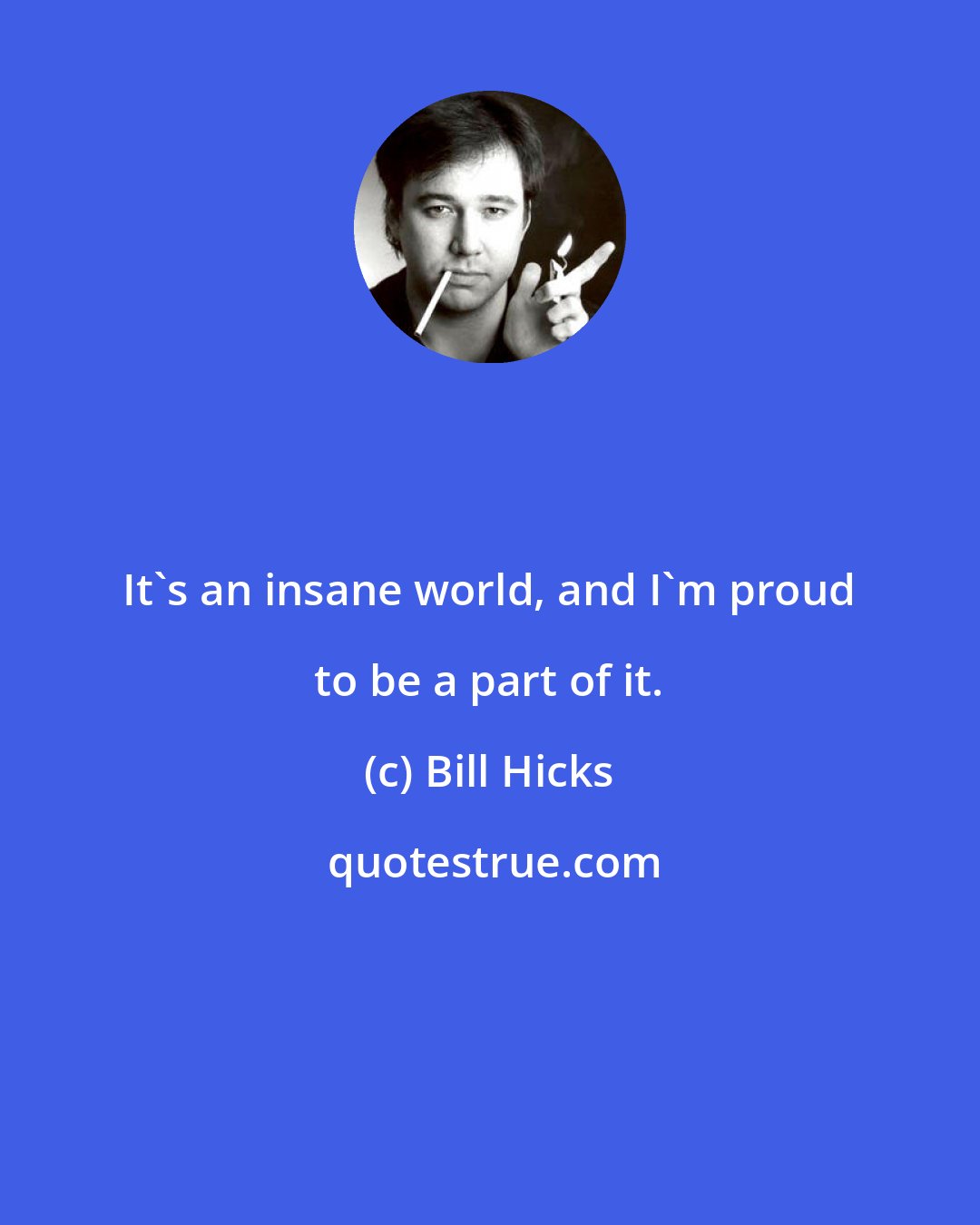 Bill Hicks: It's an insane world, and I'm proud to be a part of it.