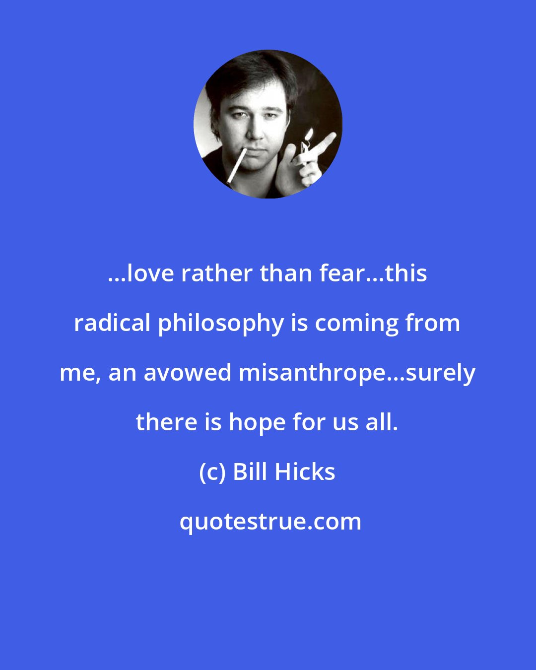 Bill Hicks: ...love rather than fear...this radical philosophy is coming from me, an avowed misanthrope...surely there is hope for us all.