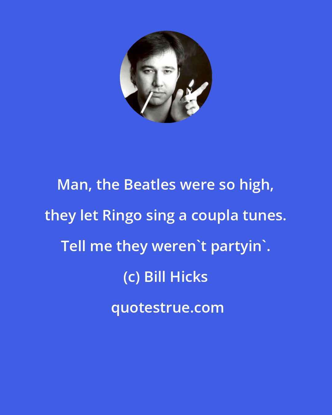 Bill Hicks: Man, the Beatles were so high, they let Ringo sing a coupla tunes. Tell me they weren't partyin'.