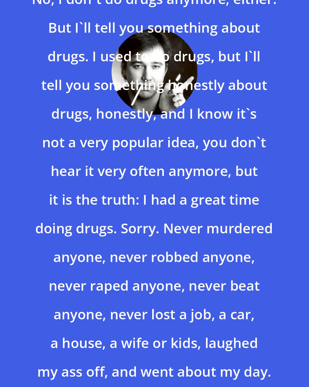 Bill Hicks: No, I don't do drugs anymore, either. But I'll tell you something about drugs. I used to do drugs, but I'll tell you something honestly about drugs, honestly, and I know it's not a very popular idea, you don't hear it very often anymore, but it is the truth: I had a great time doing drugs. Sorry. Never murdered anyone, never robbed anyone, never raped anyone, never beat anyone, never lost a job, a car, a house, a wife or kids, laughed my ass off, and went about my day.