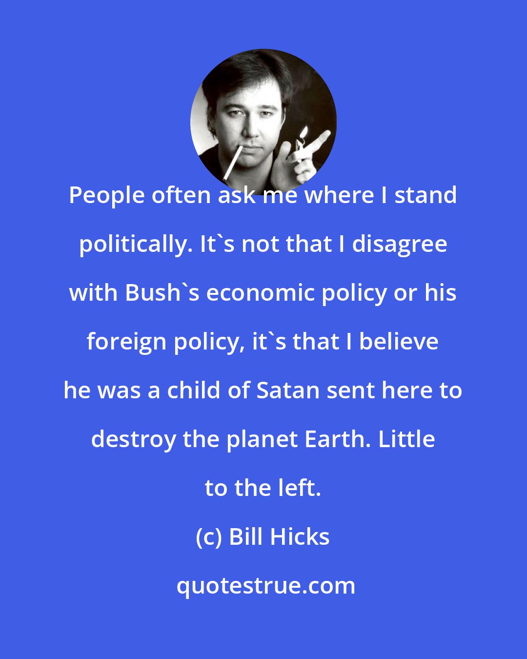 Bill Hicks: People often ask me where I stand politically. It's not that I disagree with Bush's economic policy or his foreign policy, it's that I believe he was a child of Satan sent here to destroy the planet Earth. Little to the left.