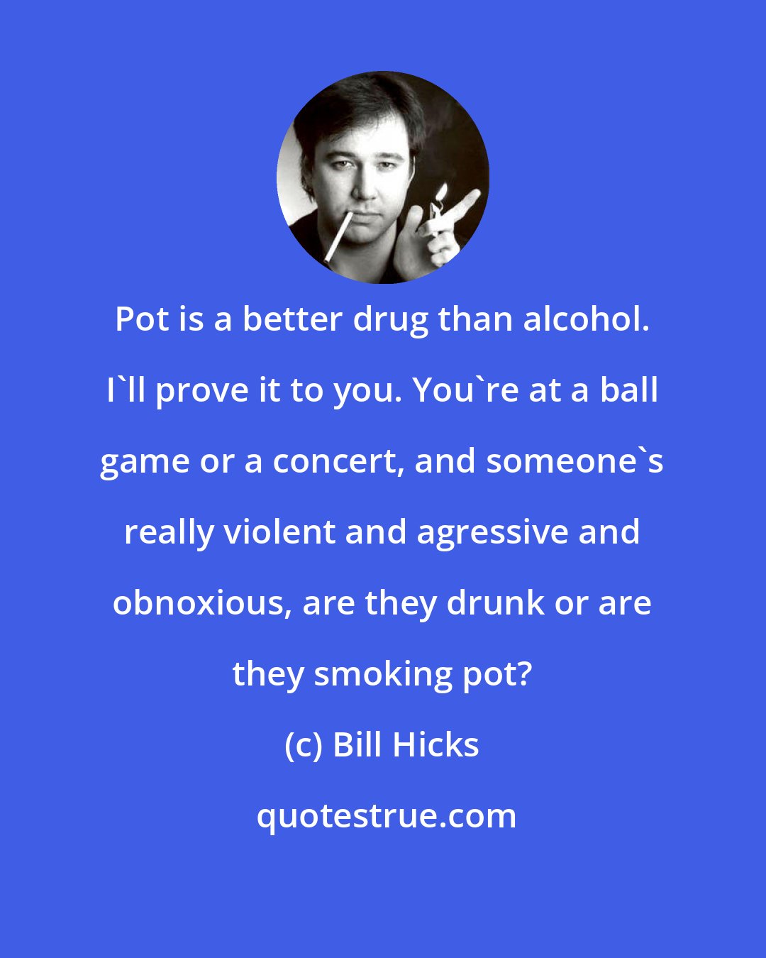 Bill Hicks: Pot is a better drug than alcohol. I'll prove it to you. You're at a ball game or a concert, and someone's really violent and agressive and obnoxious, are they drunk or are they smoking pot?