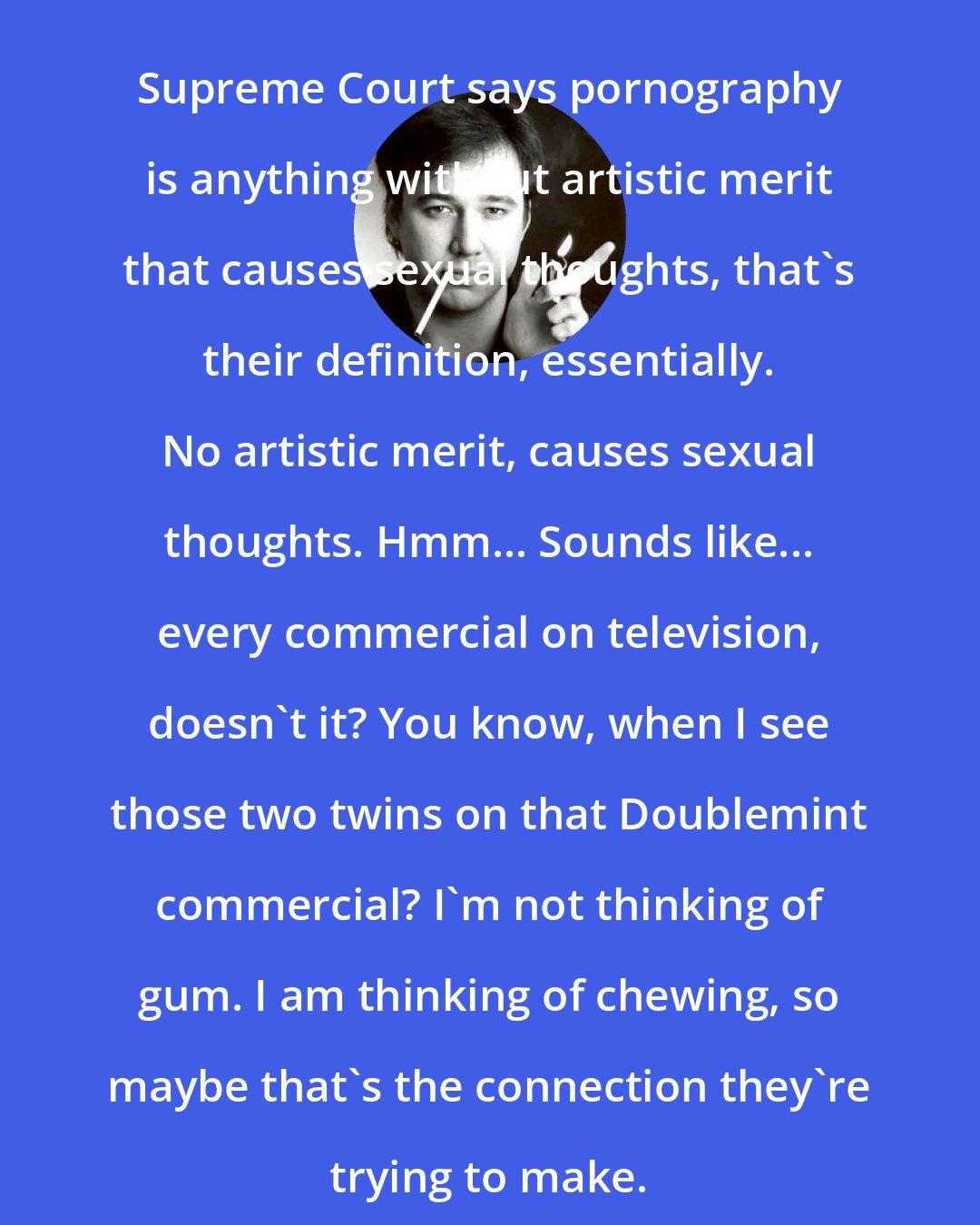 Bill Hicks: Supreme Court says pornography is anything without artistic merit that causes sexual thoughts, that's their definition, essentially. No artistic merit, causes sexual thoughts. Hmm... Sounds like... every commercial on television, doesn't it? You know, when I see those two twins on that Doublemint commercial? I'm not thinking of gum. I am thinking of chewing, so maybe that's the connection they're trying to make.