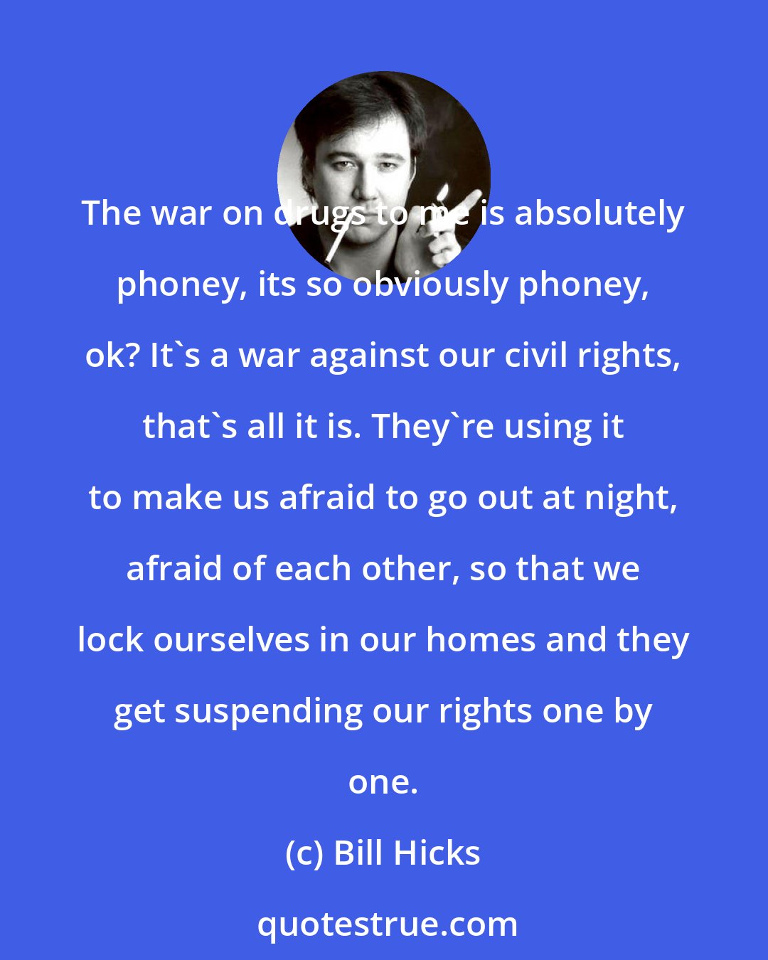 Bill Hicks: The war on drugs to me is absolutely phoney, its so obviously phoney, ok? It's a war against our civil rights, that's all it is. They're using it to make us afraid to go out at night, afraid of each other, so that we lock ourselves in our homes and they get suspending our rights one by one.