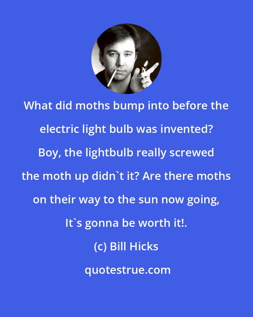 Bill Hicks: What did moths bump into before the electric light bulb was invented? Boy, the lightbulb really screwed the moth up didn't it? Are there moths on their way to the sun now going, It's gonna be worth it!.