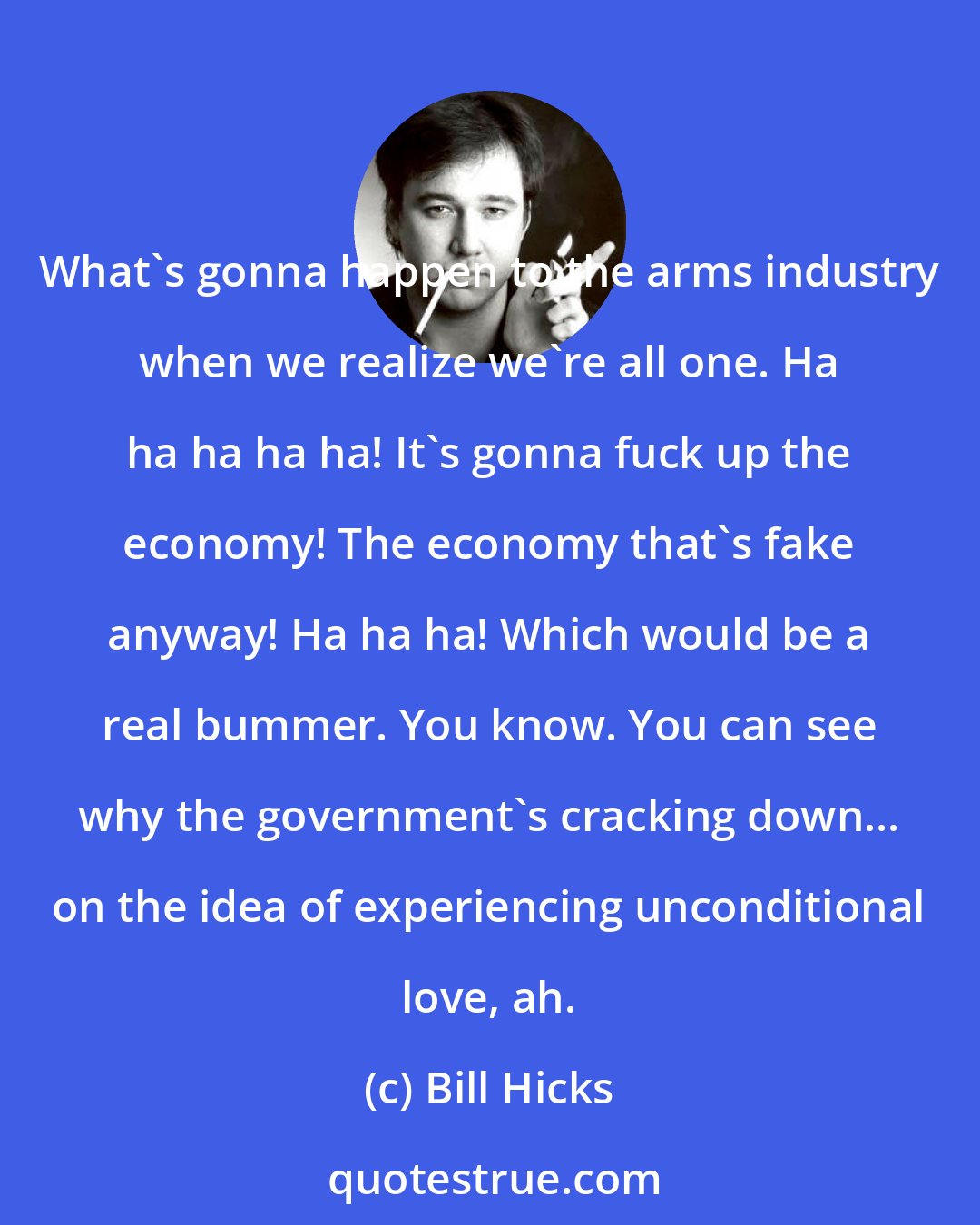 Bill Hicks: What's gonna happen to the arms industry when we realize we're all one. Ha ha ha ha ha! It's gonna fuck up the economy! The economy that's fake anyway! Ha ha ha! Which would be a real bummer. You know. You can see why the government's cracking down... on the idea of experiencing unconditional love, ah.