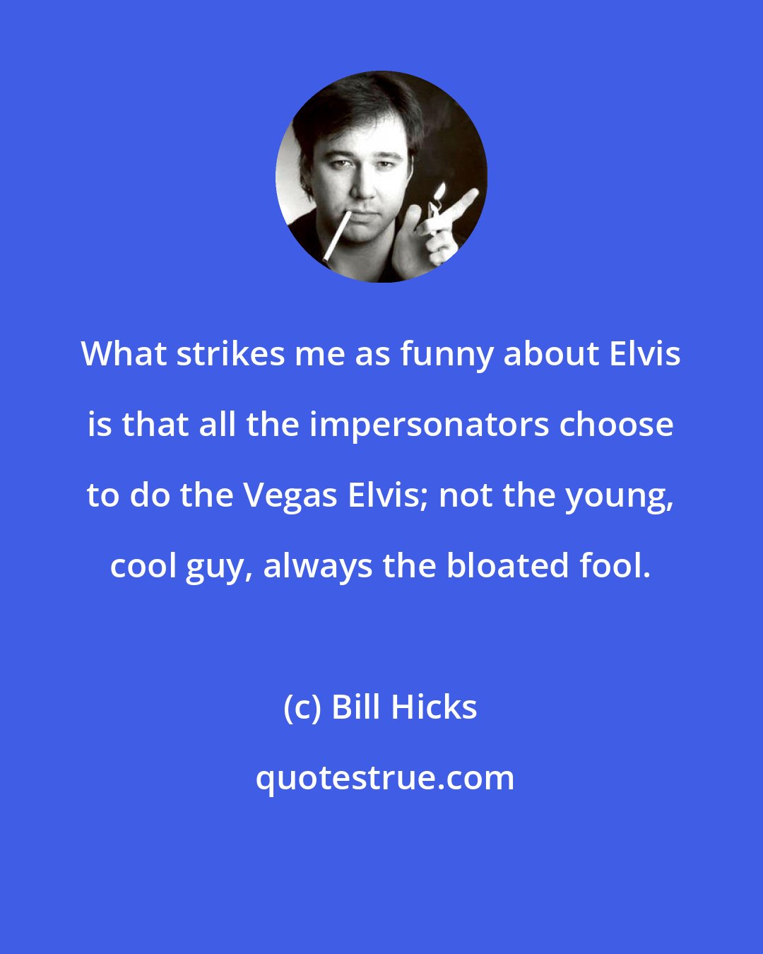 Bill Hicks: What strikes me as funny about Elvis is that all the impersonators choose to do the Vegas Elvis; not the young, cool guy, always the bloated fool.