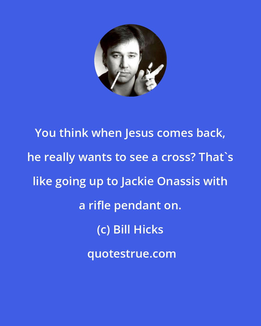 Bill Hicks: You think when Jesus comes back, he really wants to see a cross? That's like going up to Jackie Onassis with a rifle pendant on.