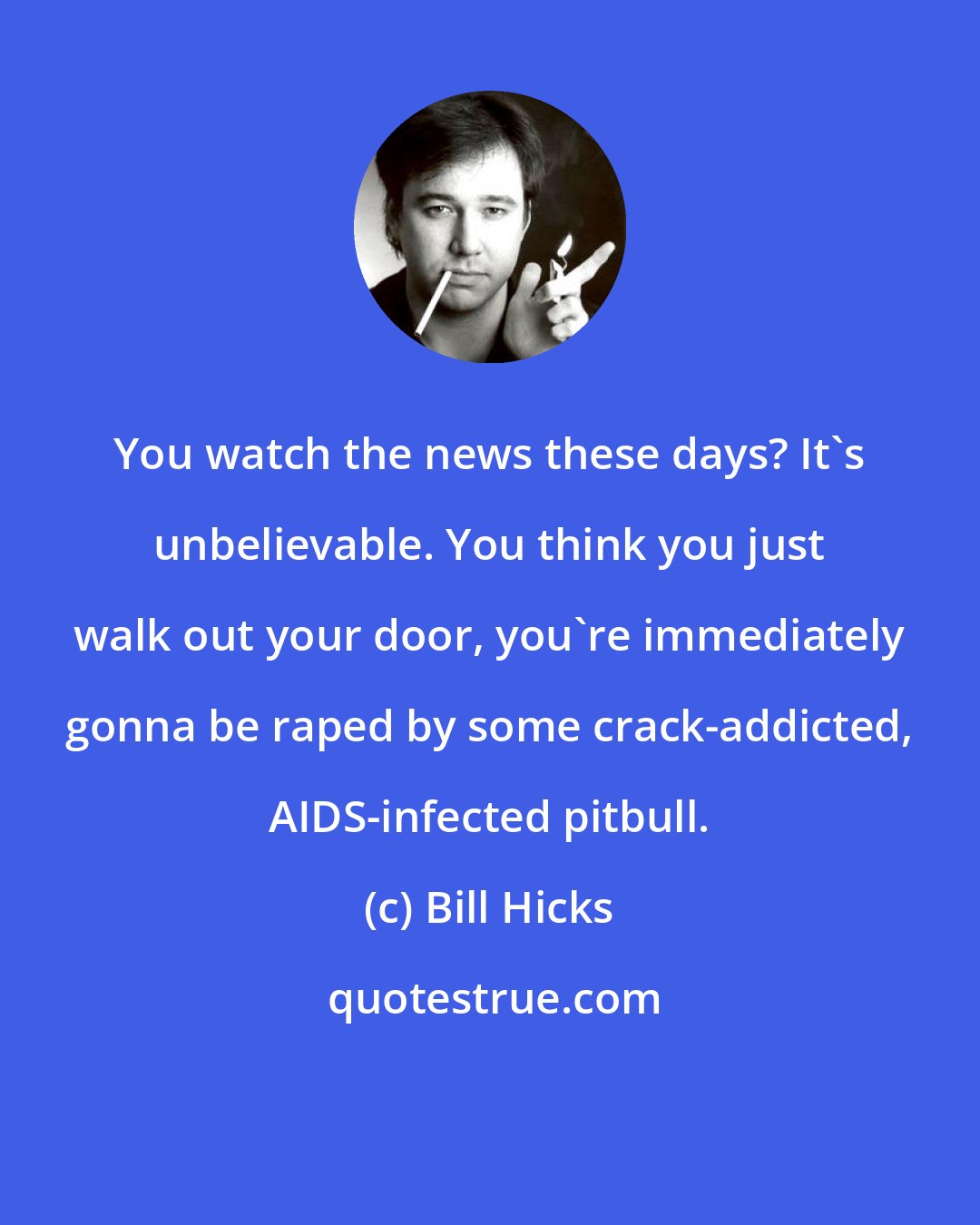 Bill Hicks: You watch the news these days? It's unbelievable. You think you just walk out your door, you're immediately gonna be raped by some crack-addicted, AIDS-infected pitbull.