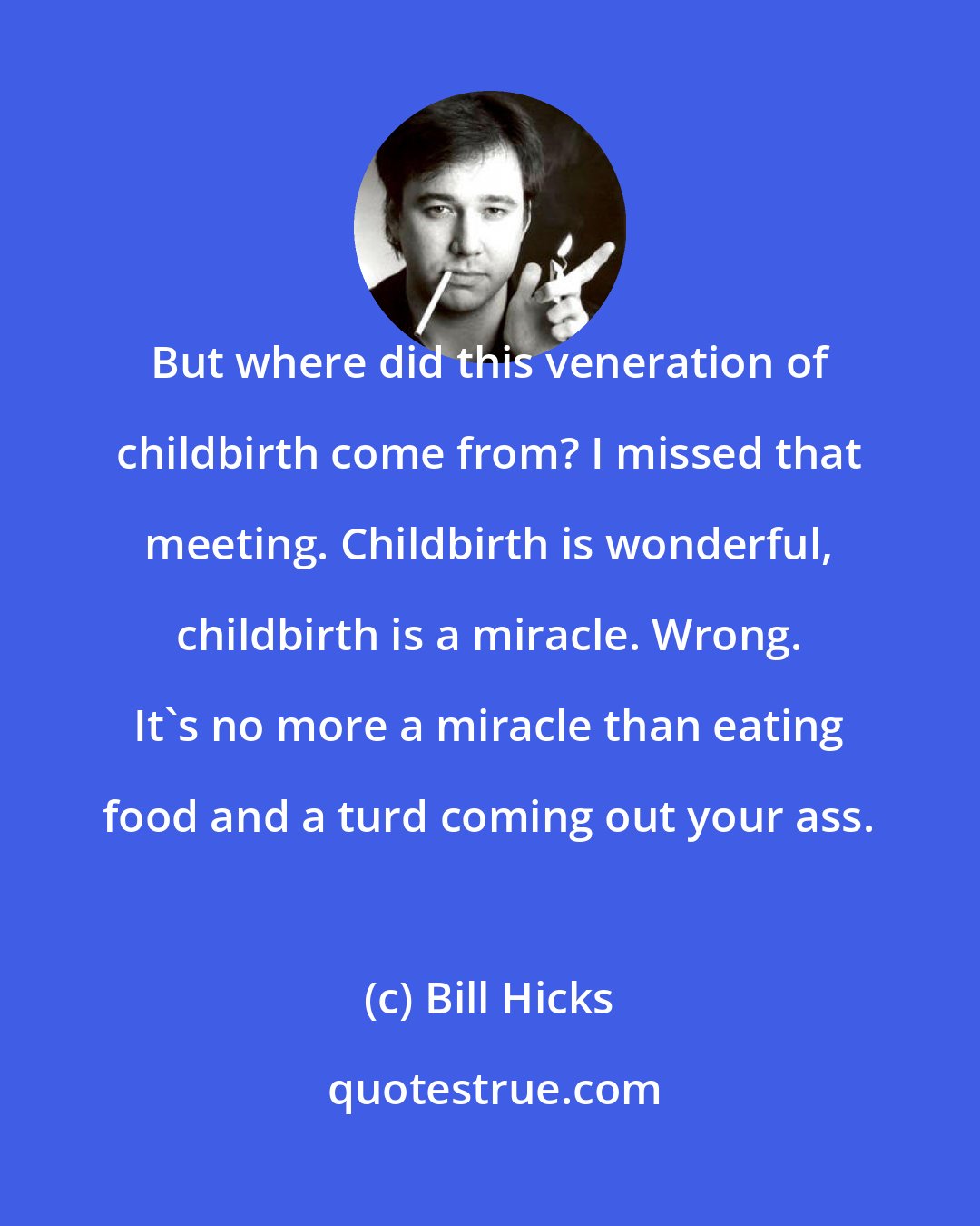 Bill Hicks: But where did this veneration of childbirth come from? I missed that meeting. Childbirth is wonderful, childbirth is a miracle. Wrong. It's no more a miracle than eating food and a turd coming out your ass.