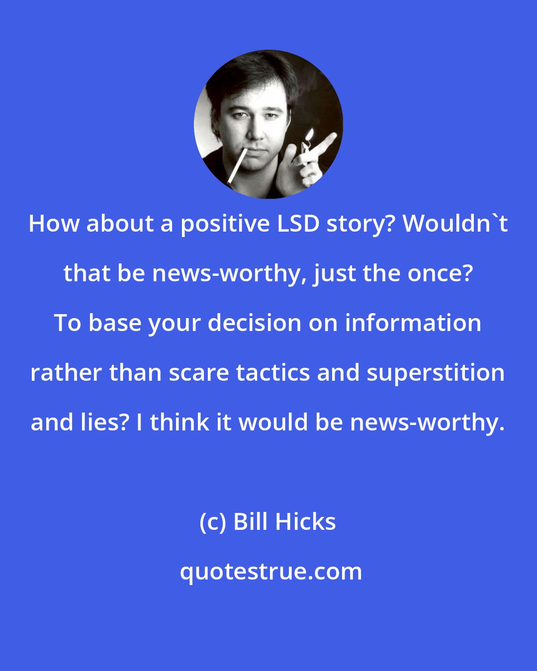 Bill Hicks: How about a positive LSD story? Wouldn't that be news-worthy, just the once? To base your decision on information rather than scare tactics and superstition and lies? I think it would be news-worthy.