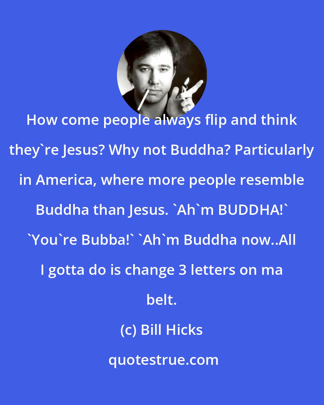 Bill Hicks: How come people always flip and think they're Jesus? Why not Buddha? Particularly in America, where more people resemble Buddha than Jesus. 'Ah'm BUDDHA!' 'You're Bubba!' 'Ah'm Buddha now..All I gotta do is change 3 letters on ma belt.