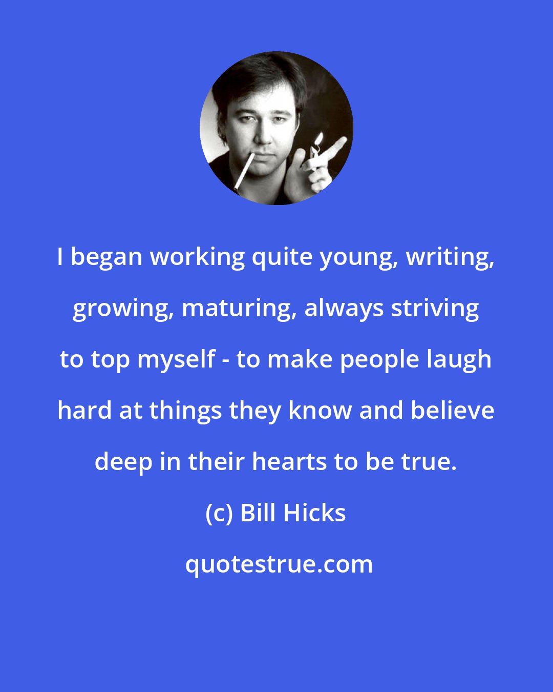 Bill Hicks: I began working quite young, writing, growing, maturing, always striving to top myself - to make people laugh hard at things they know and believe deep in their hearts to be true.