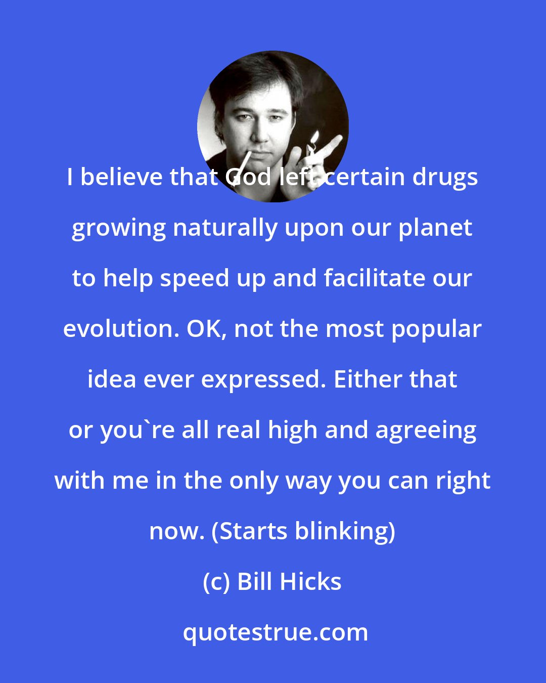 Bill Hicks: I believe that God left certain drugs growing naturally upon our planet to help speed up and facilitate our evolution. OK, not the most popular idea ever expressed. Either that or you're all real high and agreeing with me in the only way you can right now. (Starts blinking)