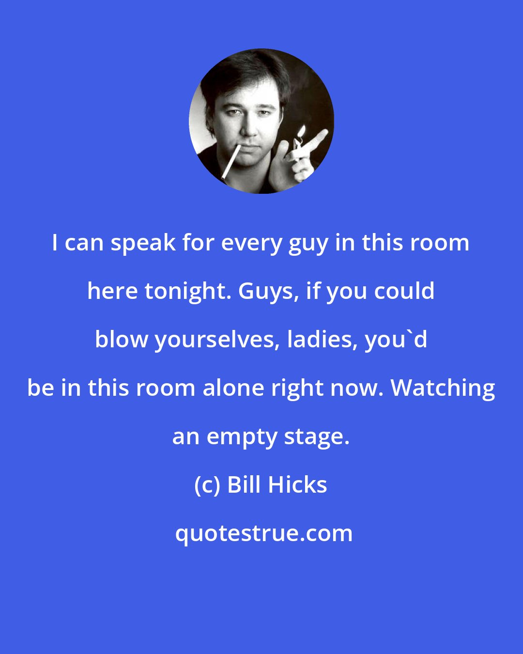 Bill Hicks: I can speak for every guy in this room here tonight. Guys, if you could blow yourselves, ladies, you'd be in this room alone right now. Watching an empty stage.