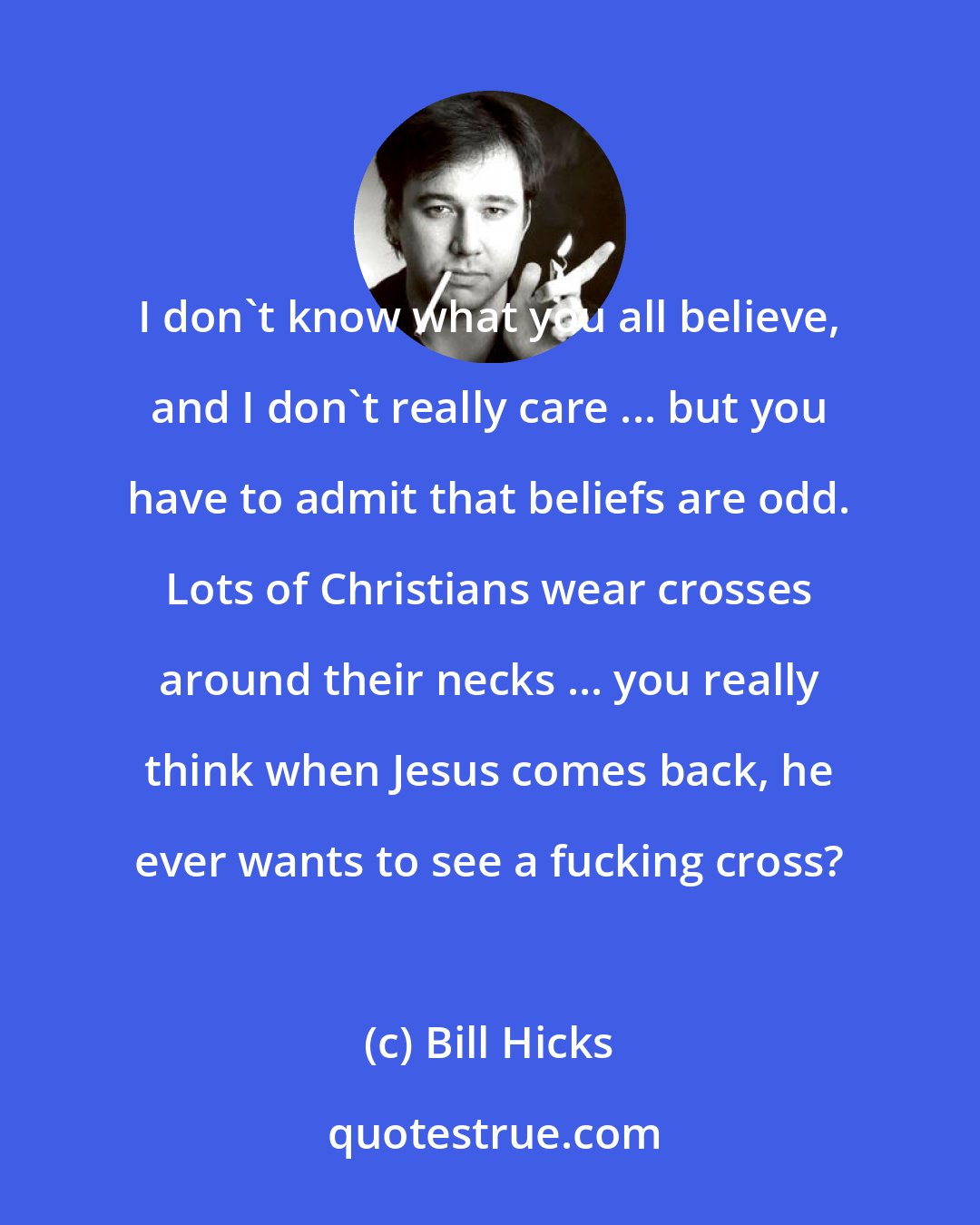 Bill Hicks: I don't know what you all believe, and I don't really care ... but you have to admit that beliefs are odd. Lots of Christians wear crosses around their necks ... you really think when Jesus comes back, he ever wants to see a fucking cross?