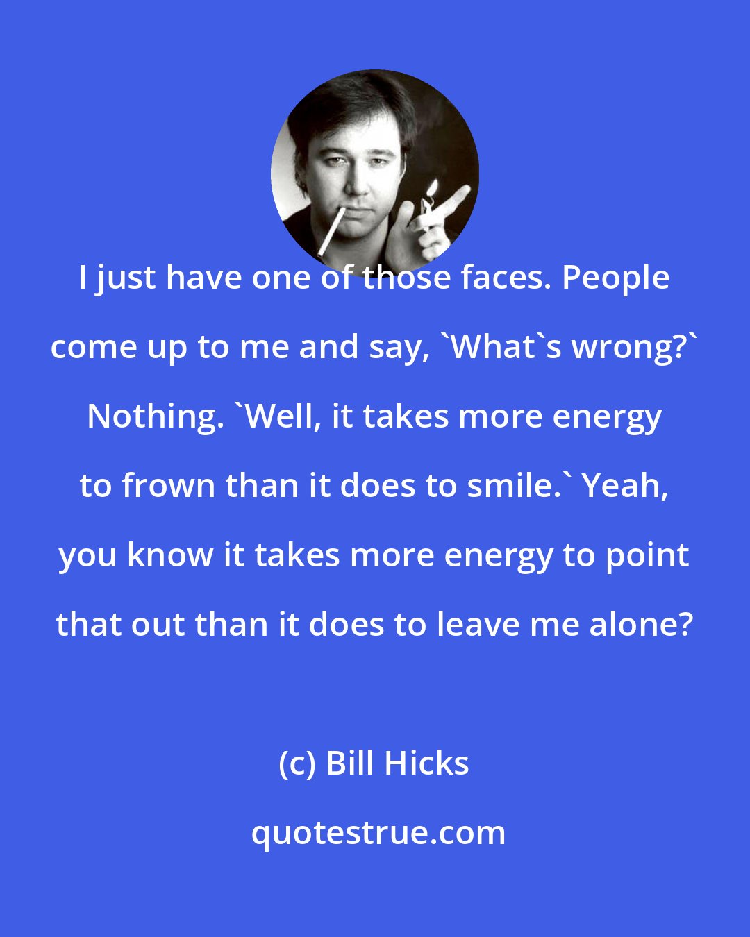 Bill Hicks: I just have one of those faces. People come up to me and say, 'What's wrong?' Nothing. 'Well, it takes more energy to frown than it does to smile.' Yeah, you know it takes more energy to point that out than it does to leave me alone?