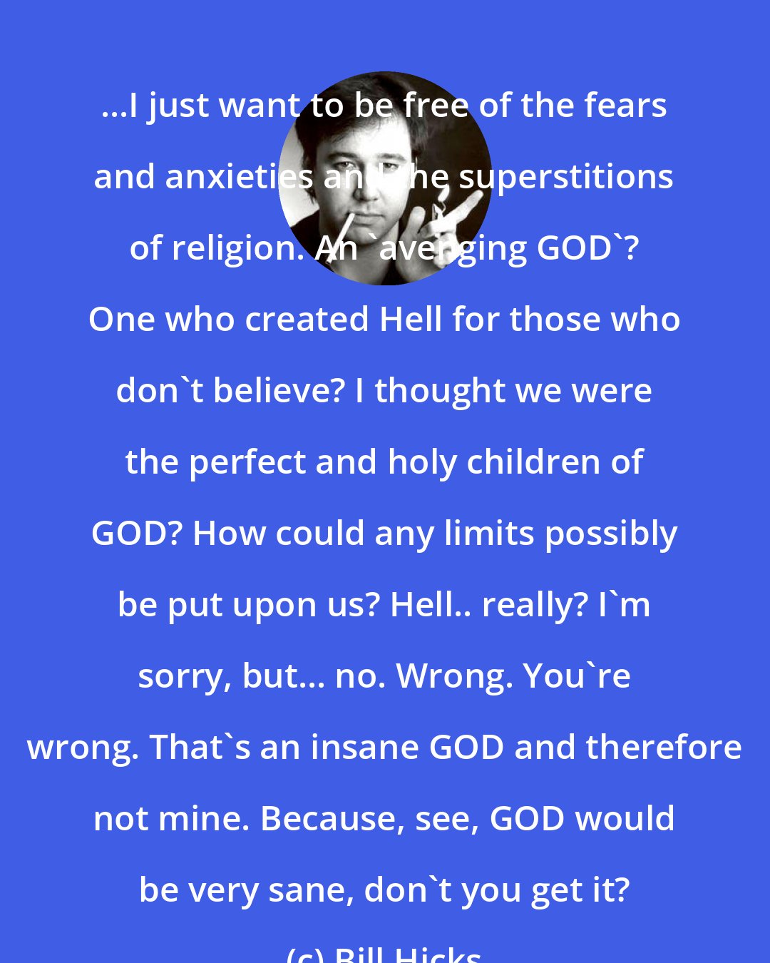 Bill Hicks: ...I just want to be free of the fears and anxieties and the superstitions of religion. An 'avenging GOD'? One who created Hell for those who don't believe? I thought we were the perfect and holy children of GOD? How could any limits possibly be put upon us? Hell.. really? I'm sorry, but... no. Wrong. You're wrong. That's an insane GOD and therefore not mine. Because, see, GOD would be very sane, don't you get it?