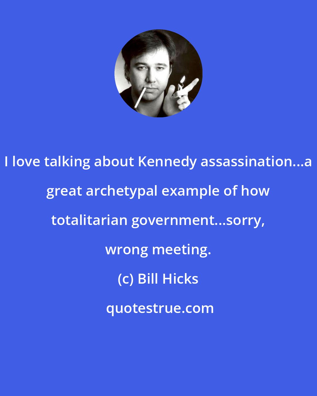 Bill Hicks: I love talking about Kennedy assassination...a great archetypal example of how totalitarian government...sorry, wrong meeting.