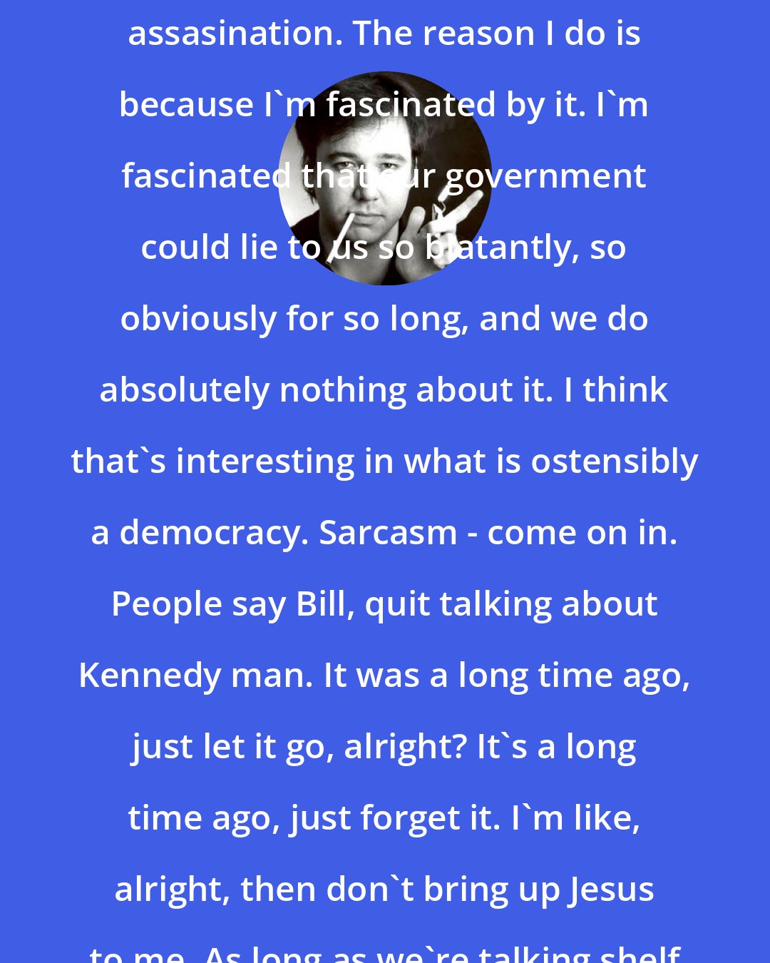 Bill Hicks: I love talking about the Kennedy assasination. The reason I do is because I'm fascinated by it. I'm fascinated that our government could lie to us so blatantly, so obviously for so long, and we do absolutely nothing about it. I think that's interesting in what is ostensibly a democracy. Sarcasm - come on in. People say Bill, quit talking about Kennedy man. It was a long time ago, just let it go, alright? It's a long time ago, just forget it. I'm like, alright, then don't bring up Jesus to me. As long as we're talking shelf life here.