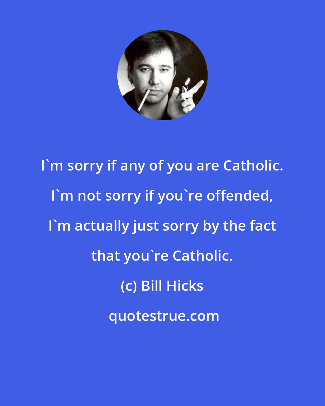 Bill Hicks: I'm sorry if any of you are Catholic. I'm not sorry if you're offended, I'm actually just sorry by the fact that you're Catholic.