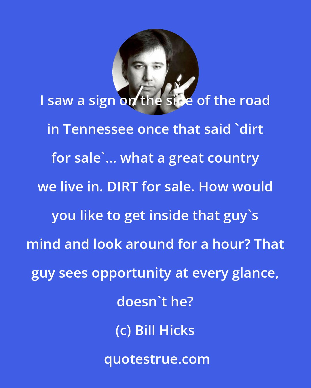 Bill Hicks: I saw a sign on the side of the road in Tennessee once that said 'dirt for sale'... what a great country we live in. DIRT for sale. How would you like to get inside that guy's mind and look around for a hour? That guy sees opportunity at every glance, doesn't he?