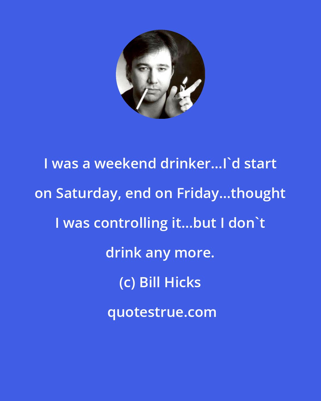 Bill Hicks: I was a weekend drinker...I'd start on Saturday, end on Friday...thought I was controlling it...but I don't drink any more.