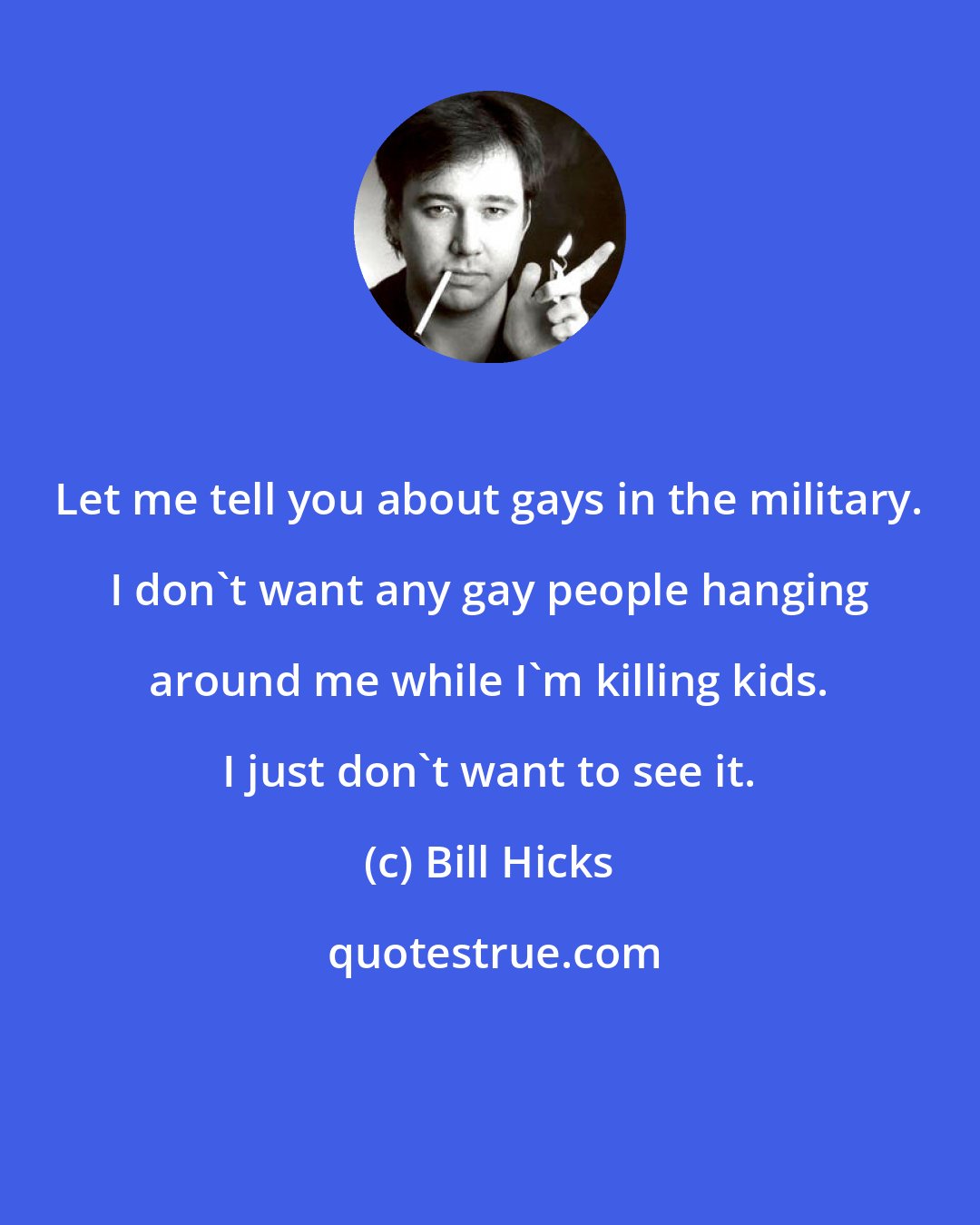 Bill Hicks: Let me tell you about gays in the military. I don't want any gay people hanging around me while I'm killing kids. I just don't want to see it.