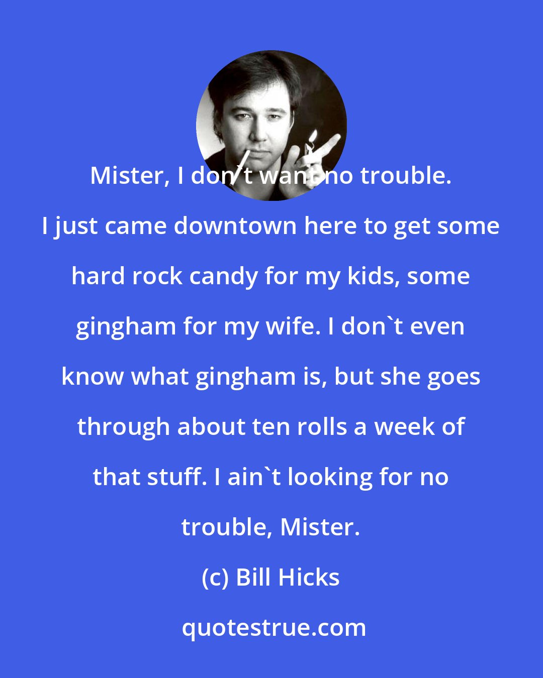 Bill Hicks: Mister, I don't want no trouble. I just came downtown here to get some hard rock candy for my kids, some gingham for my wife. I don't even know what gingham is, but she goes through about ten rolls a week of that stuff. I ain't looking for no trouble, Mister.