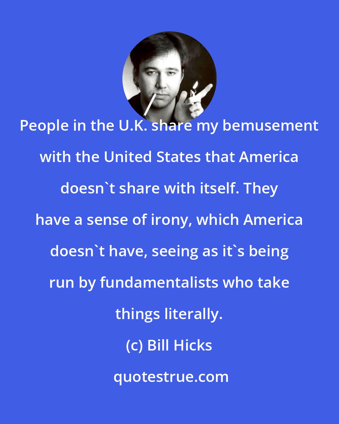 Bill Hicks: People in the U.K. share my bemusement with the United States that America doesn't share with itself. They have a sense of irony, which America doesn't have, seeing as it's being run by fundamentalists who take things literally.