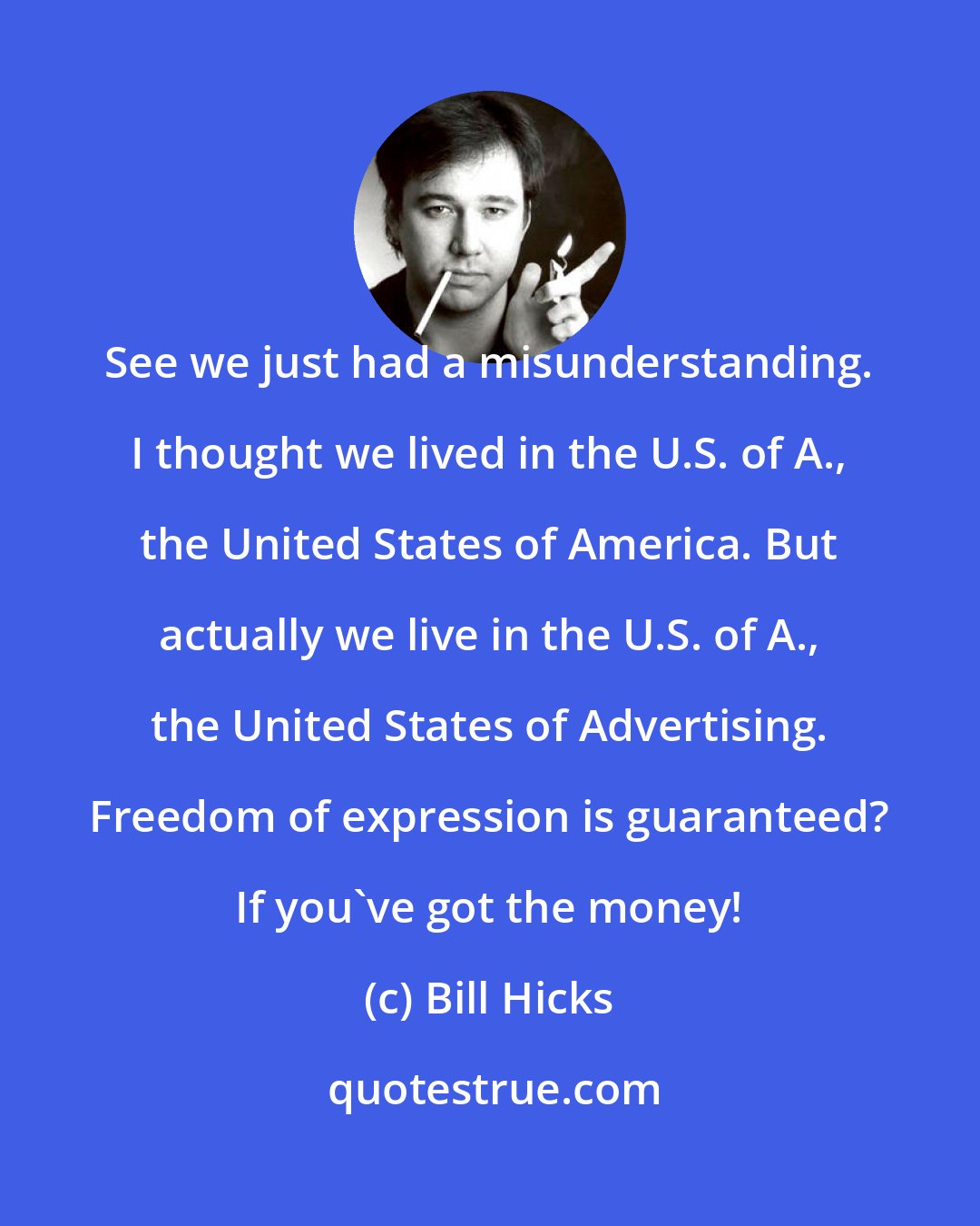 Bill Hicks: See we just had a misunderstanding. I thought we lived in the U.S. of A., the United States of America. But actually we live in the U.S. of A., the United States of Advertising. Freedom of expression is guaranteed? If you've got the money!