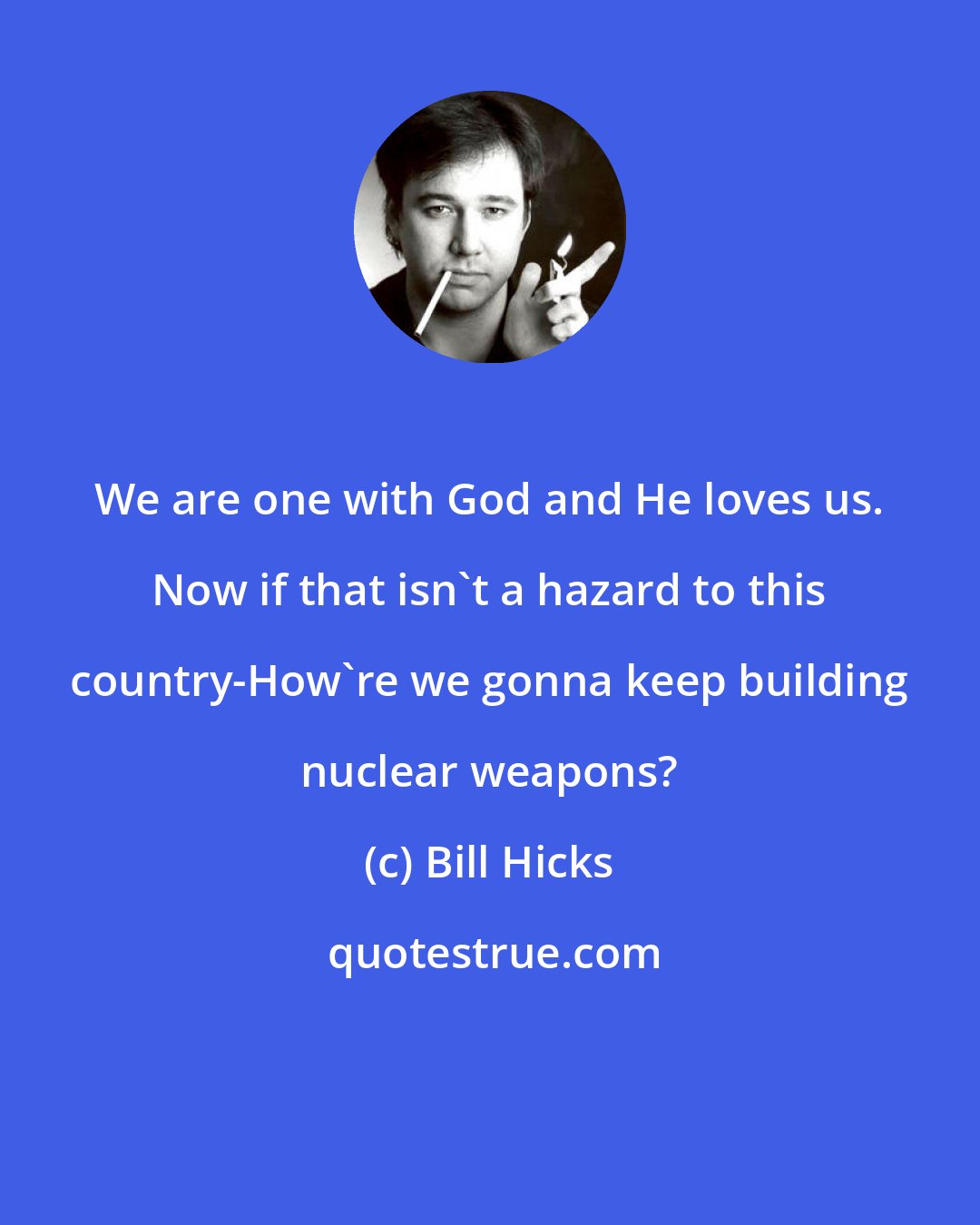 Bill Hicks: We are one with God and He loves us. Now if that isn't a hazard to this country-How're we gonna keep building nuclear weapons?