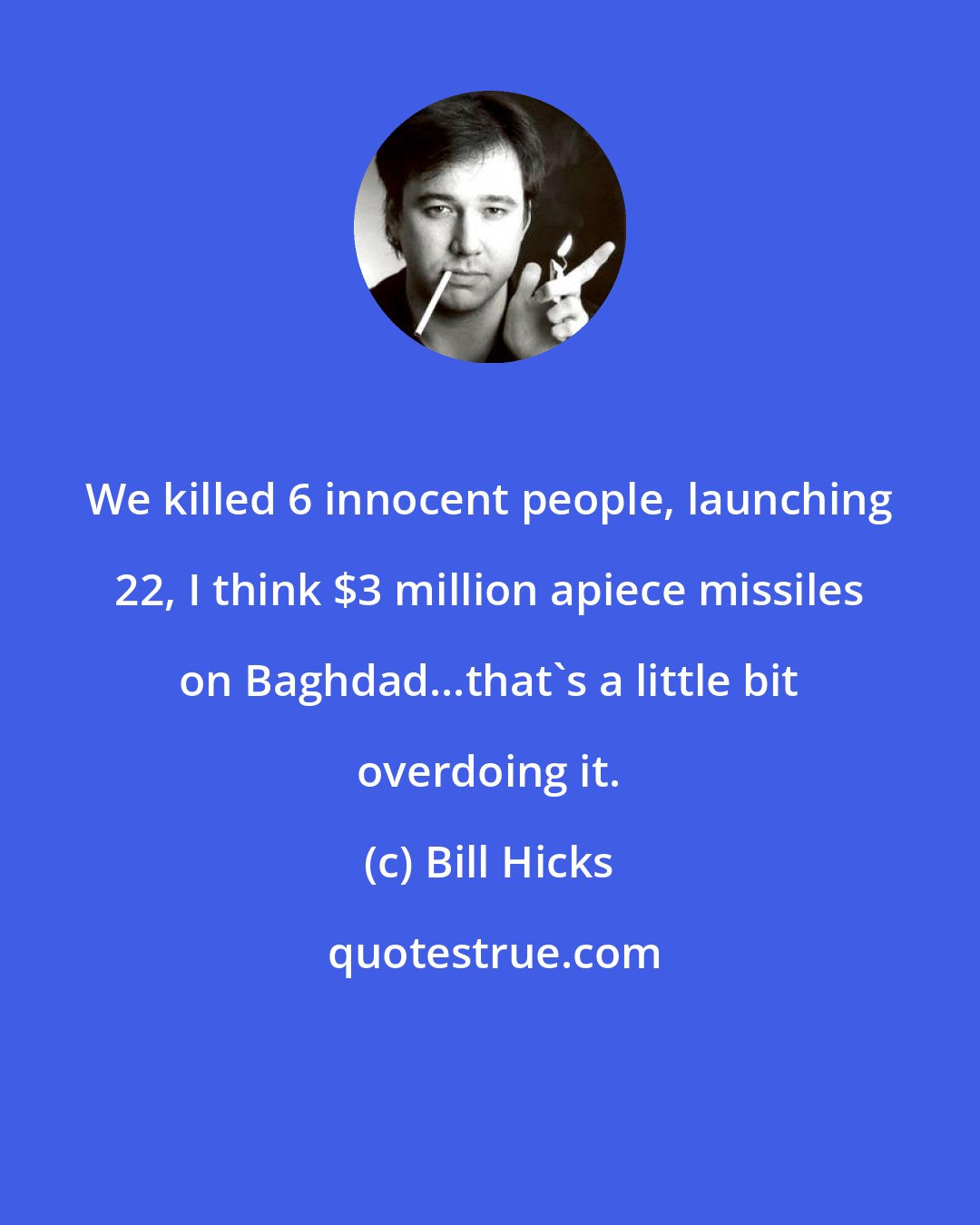 Bill Hicks: We killed 6 innocent people, launching 22, I think $3 million apiece missiles on Baghdad...that's a little bit overdoing it.