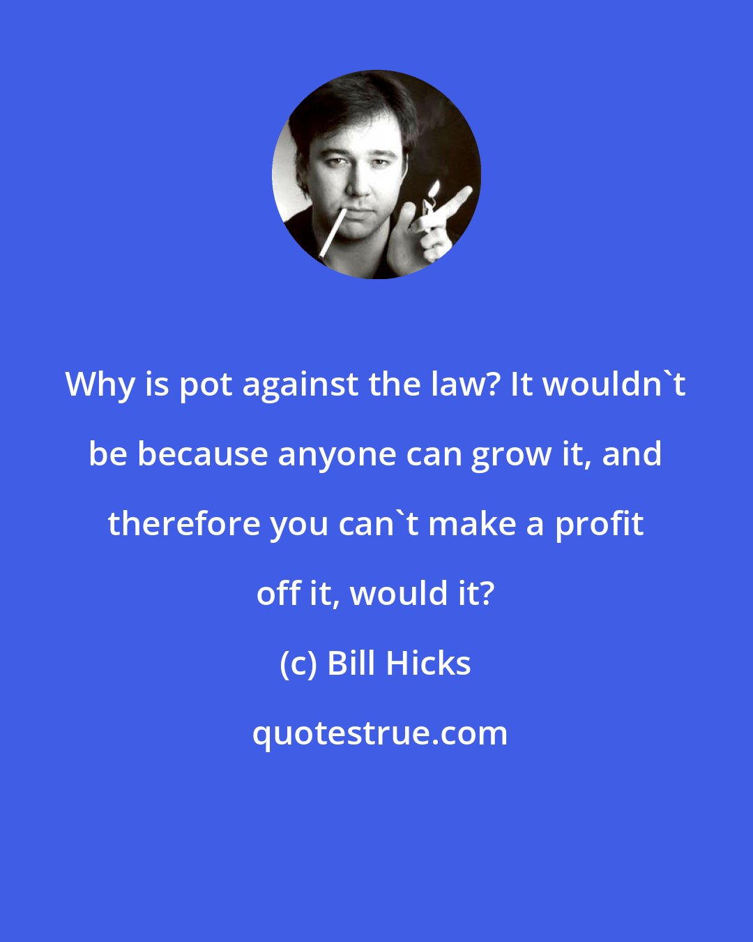 Bill Hicks: Why is pot against the law? It wouldn't be because anyone can grow it, and therefore you can't make a profit off it, would it?