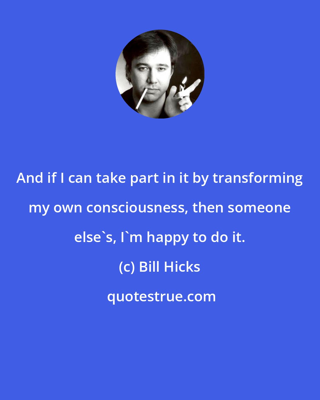 Bill Hicks: And if I can take part in it by transforming my own consciousness, then someone else's, I'm happy to do it.