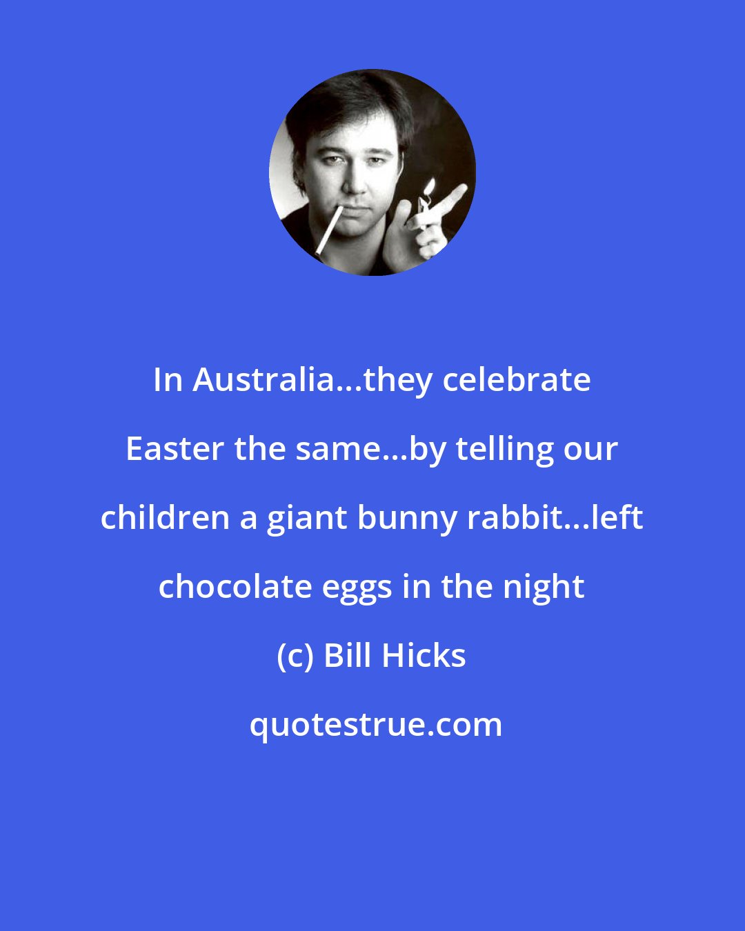 Bill Hicks: In Australia...they celebrate Easter the same...by telling our children a giant bunny rabbit...left chocolate eggs in the night