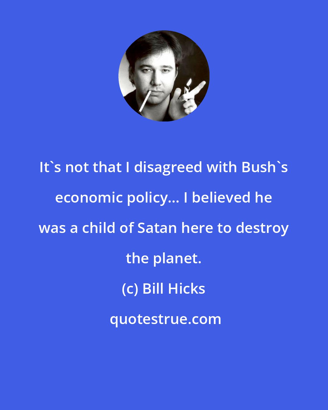 Bill Hicks: It's not that I disagreed with Bush's economic policy... I believed he was a child of Satan here to destroy the planet.