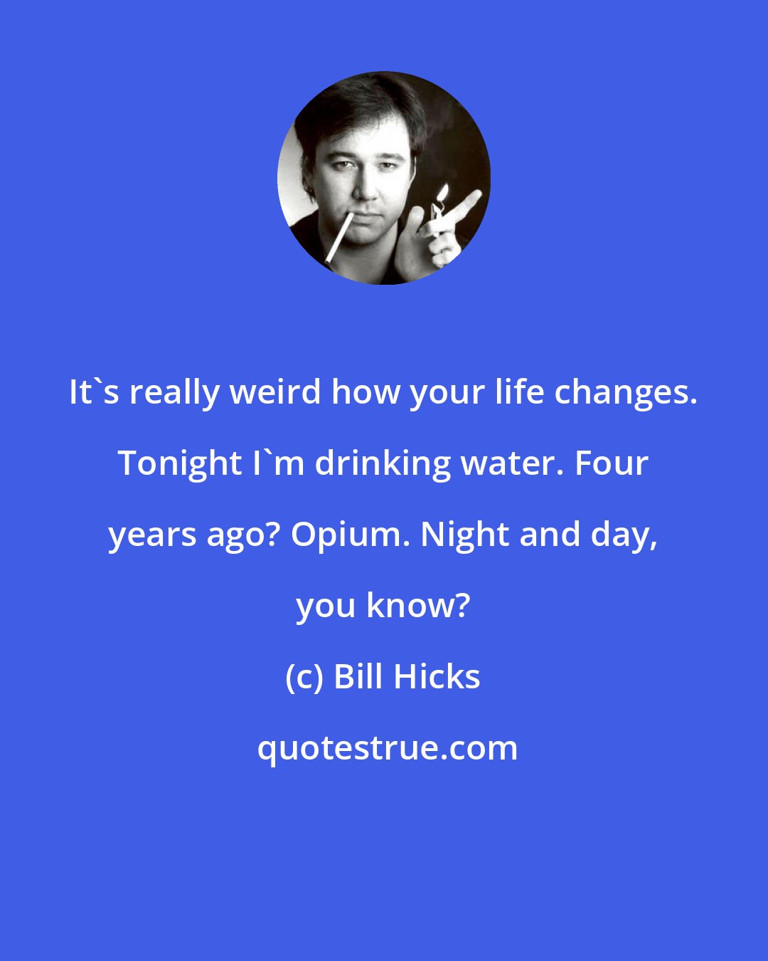 Bill Hicks: It's really weird how your life changes. Tonight I'm drinking water. Four years ago? Opium. Night and day, you know?