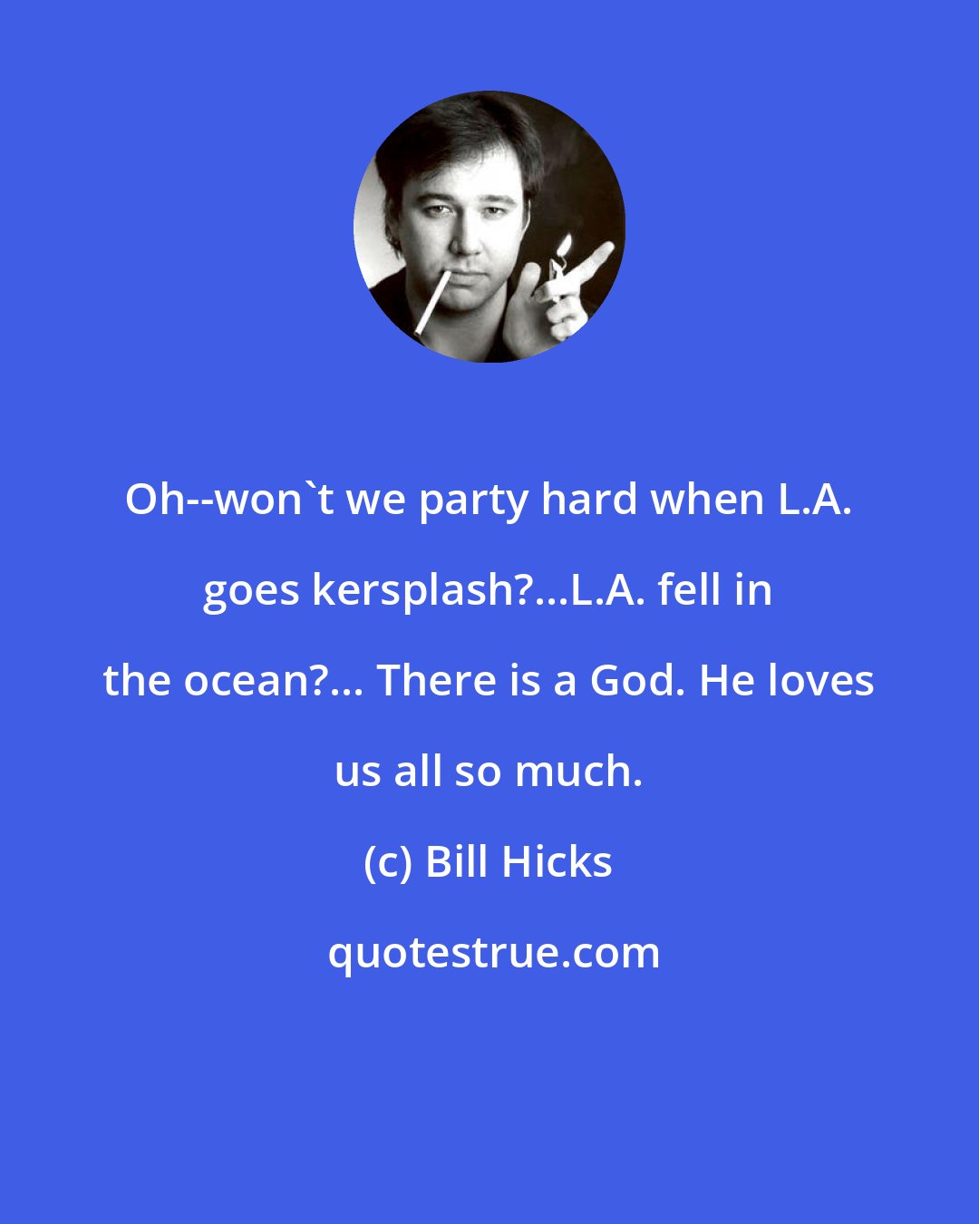 Bill Hicks: Oh--won't we party hard when L.A. goes kersplash?...L.A. fell in the ocean?... There is a God. He loves us all so much.