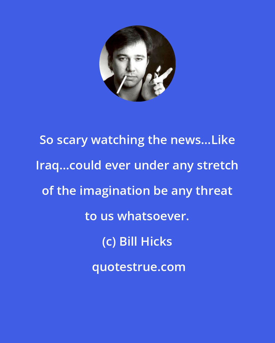 Bill Hicks: So scary watching the news...Like Iraq...could ever under any stretch of the imagination be any threat to us whatsoever.