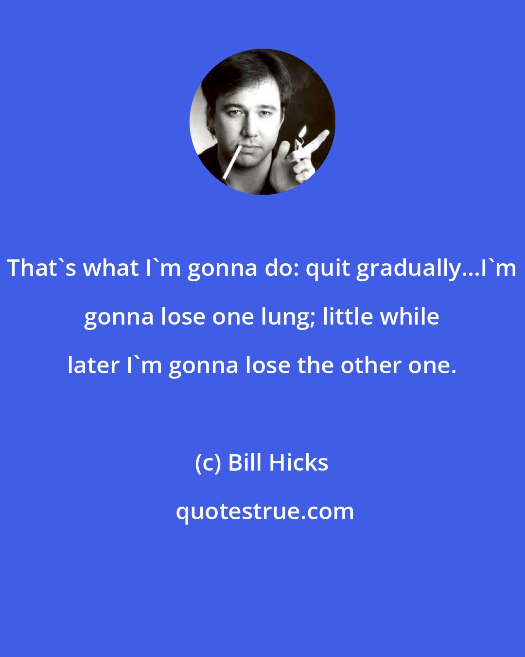 Bill Hicks: That's what I'm gonna do: quit gradually...I'm gonna lose one lung; little while later I'm gonna lose the other one.