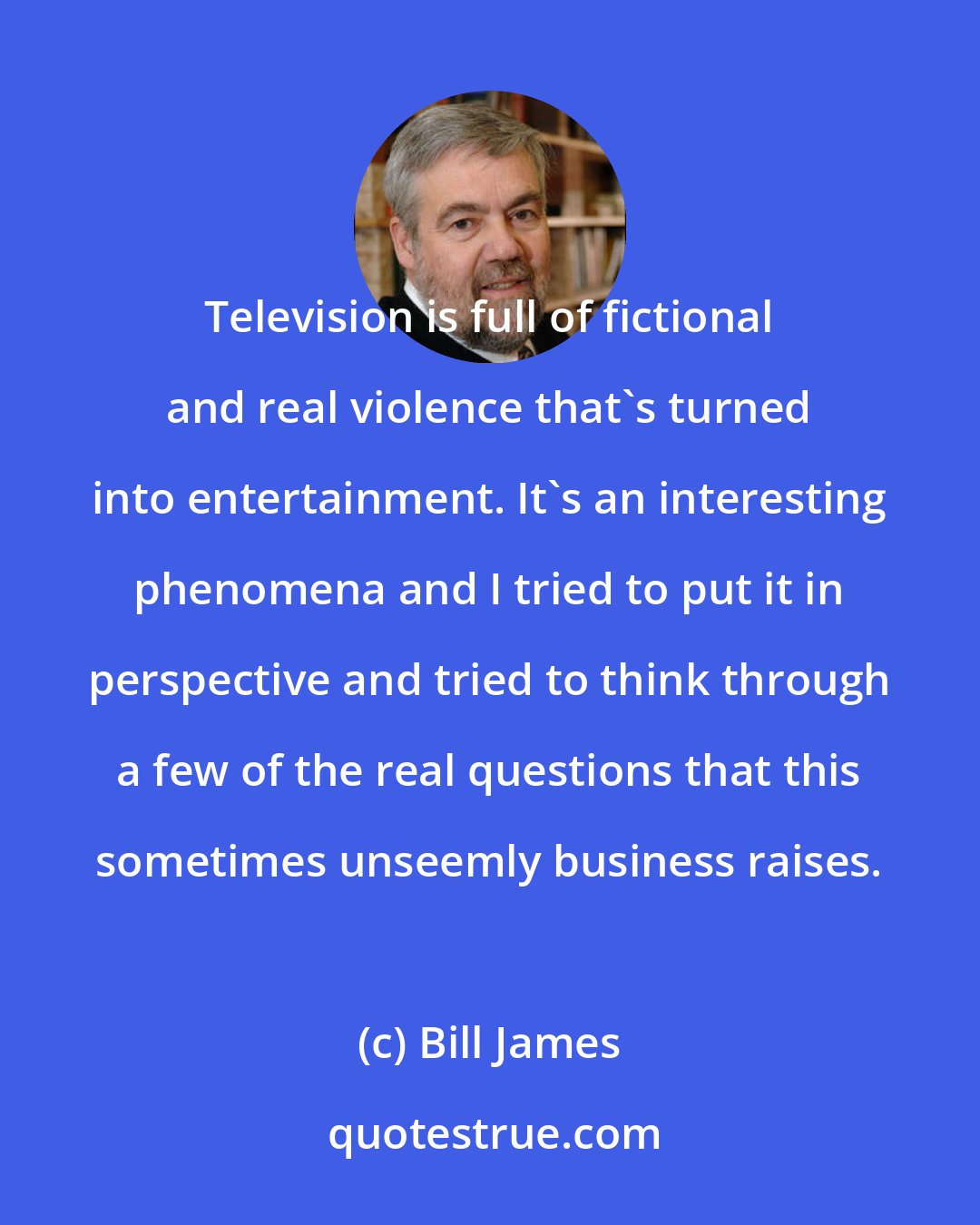Bill James: Television is full of fictional and real violence that's turned into entertainment. It's an interesting phenomena and I tried to put it in perspective and tried to think through a few of the real questions that this sometimes unseemly business raises.
