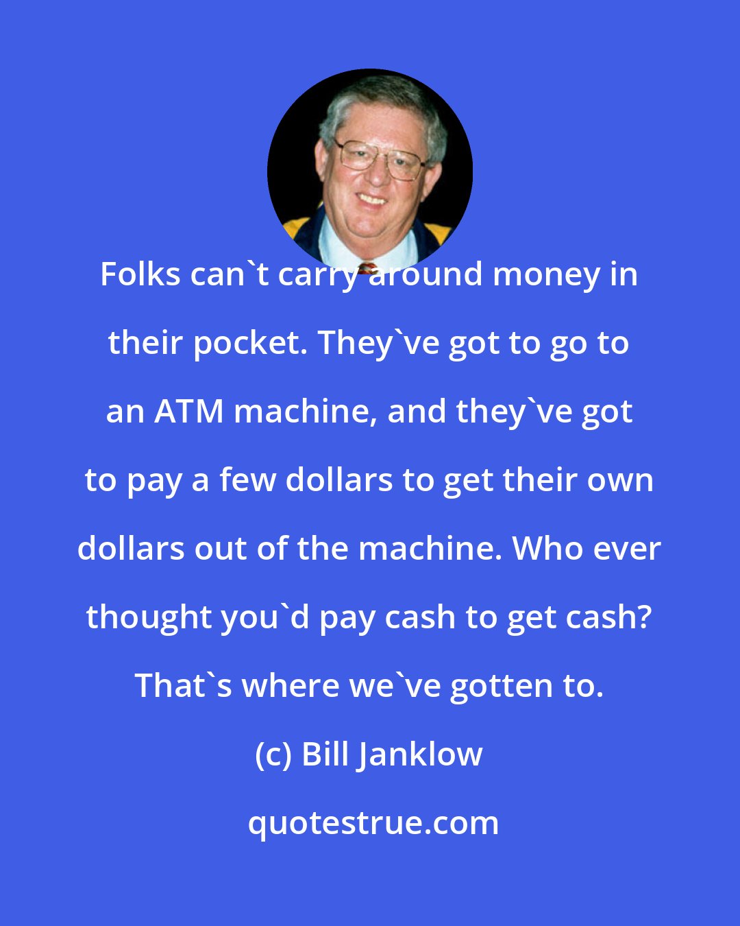 Bill Janklow: Folks can't carry around money in their pocket. They've got to go to an ATM machine, and they've got to pay a few dollars to get their own dollars out of the machine. Who ever thought you'd pay cash to get cash? That's where we've gotten to.