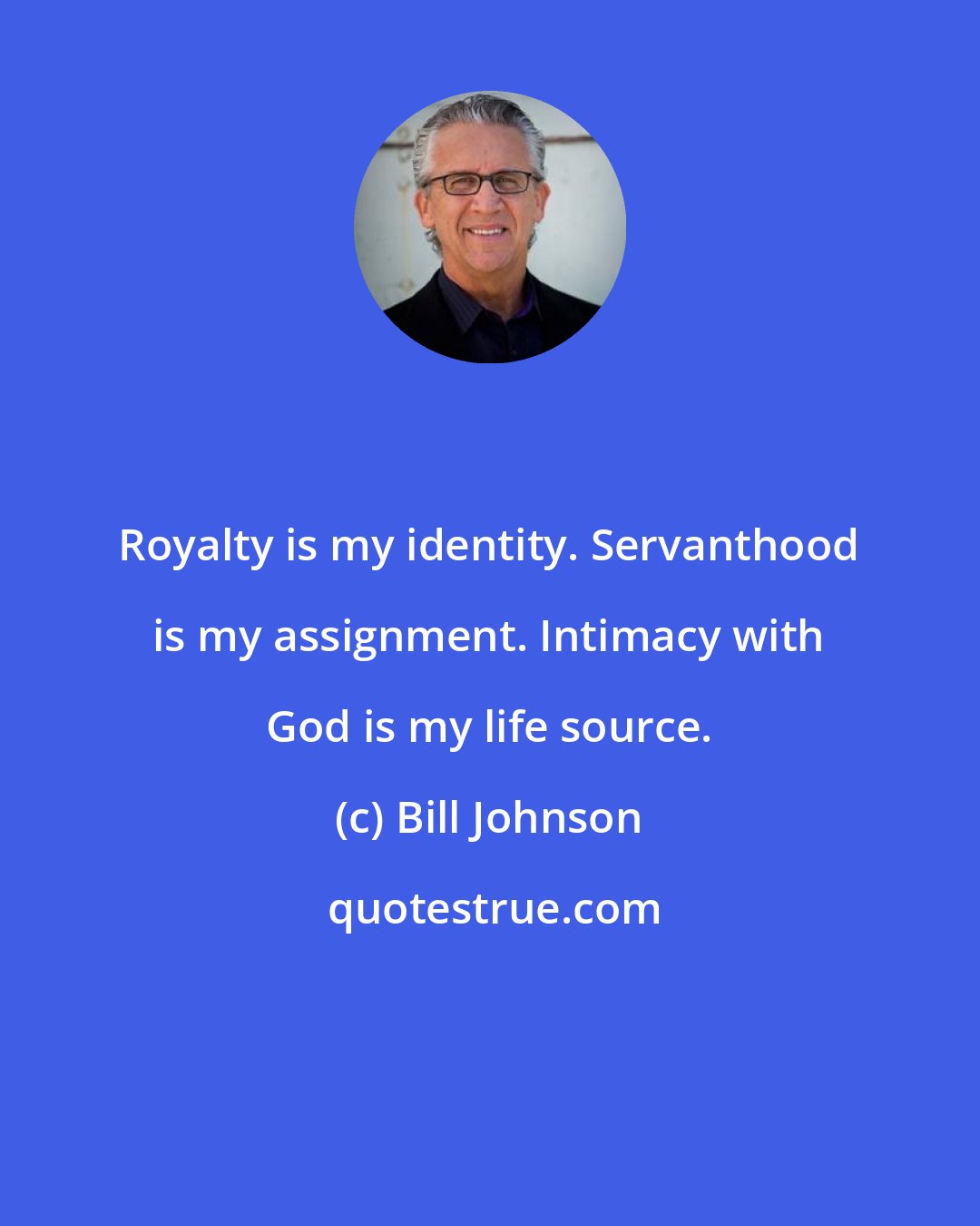 Bill Johnson: Royalty is my identity. Servanthood is my assignment. Intimacy with God is my life source.