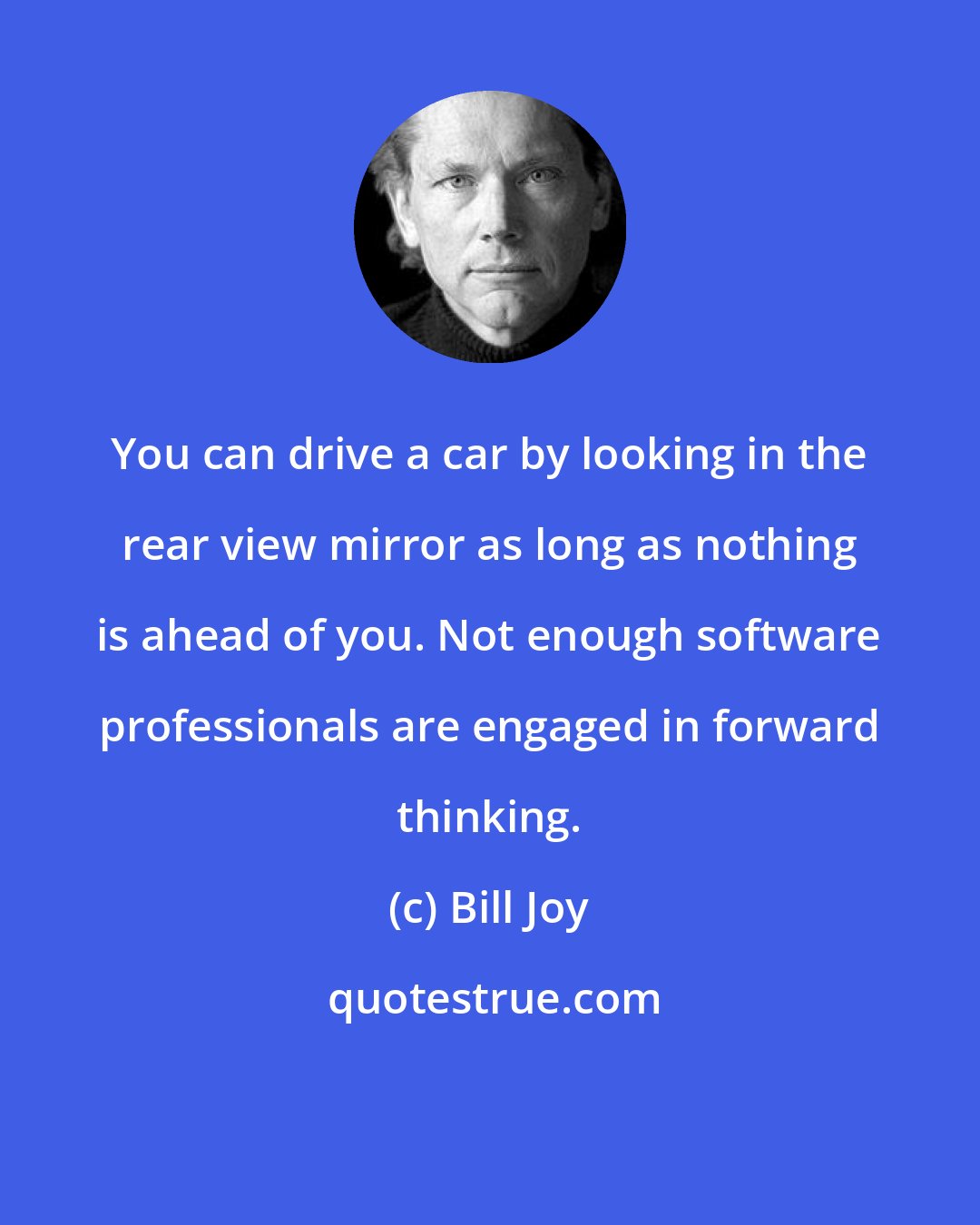 Bill Joy: You can drive a car by looking in the rear view mirror as long as nothing is ahead of you. Not enough software professionals are engaged in forward thinking.